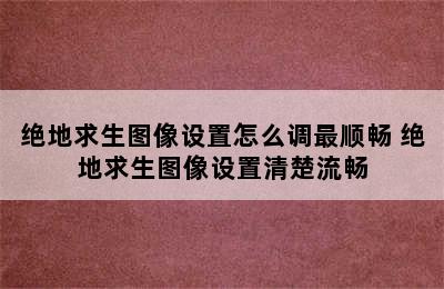 绝地求生图像设置怎么调最顺畅 绝地求生图像设置清楚流畅